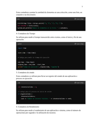 7
Estos contadores cuentan la cantidad de elementos en una colección, como una lista, un
conjunto o un diccionario.
4. Contadores de Tiempo
Se utilizan para medir el tiempo transcurrido entre eventos, como el inicio y fin de una
operación.
5. Contadores de estado
Estos contadores se utilizan para llevar un registro del estado de una aplicación o
proceso en ejecución.
6. Contadores de Rendimiento
Se utilizan para medir el rendimiento de una aplicación o sistema, como el número de
operaciones por segundo o la utilización de recursos.
 