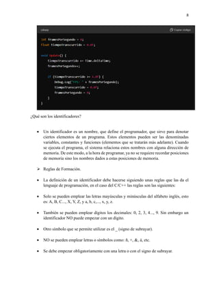 8
¿Qué son los identificadores?
• Un identificador es un nombre, que define el programador, que sirve para denotar
ciertos elementos de un programa. Estos elementos pueden ser las denominadas
variables, constantes y funciones (elementos que se tratarán más adelante). Cuando
se ejecuta el programa, el sistema relaciona estos nombres con alguna dirección de
memoria. De este modo, a la hora de programar, ya no se requiere recordar posiciones
de memoria sino los nombres dados a estas posiciones de memoria.
➢ Reglas de Formación.
• La definición de un identificador debe hacerse siguiendo unas reglas que las da el
lenguaje de programación, en el caso del C/C++ las reglas son las siguientes:
• Solo se pueden emplear las letras mayúsculas y minúsculas del alfabeto inglés, esto
es: A, B, C..., X, Y, Z, y a, b, c,..., x, y, z.
• También se pueden emplear dígitos los decimales: 0, 2, 3, 4..., 9. Sin embargo un
identificador NO puede empezar con un dígito.
• Otro símbolo que se permite utilizar es el _ (signo de subrayar).
• NO se pueden emplear letras o símbolos como: ñ, +, &, á, etc.
• Se debe empezar obligatoriamente con una letra o con el signo de subrayar.
 