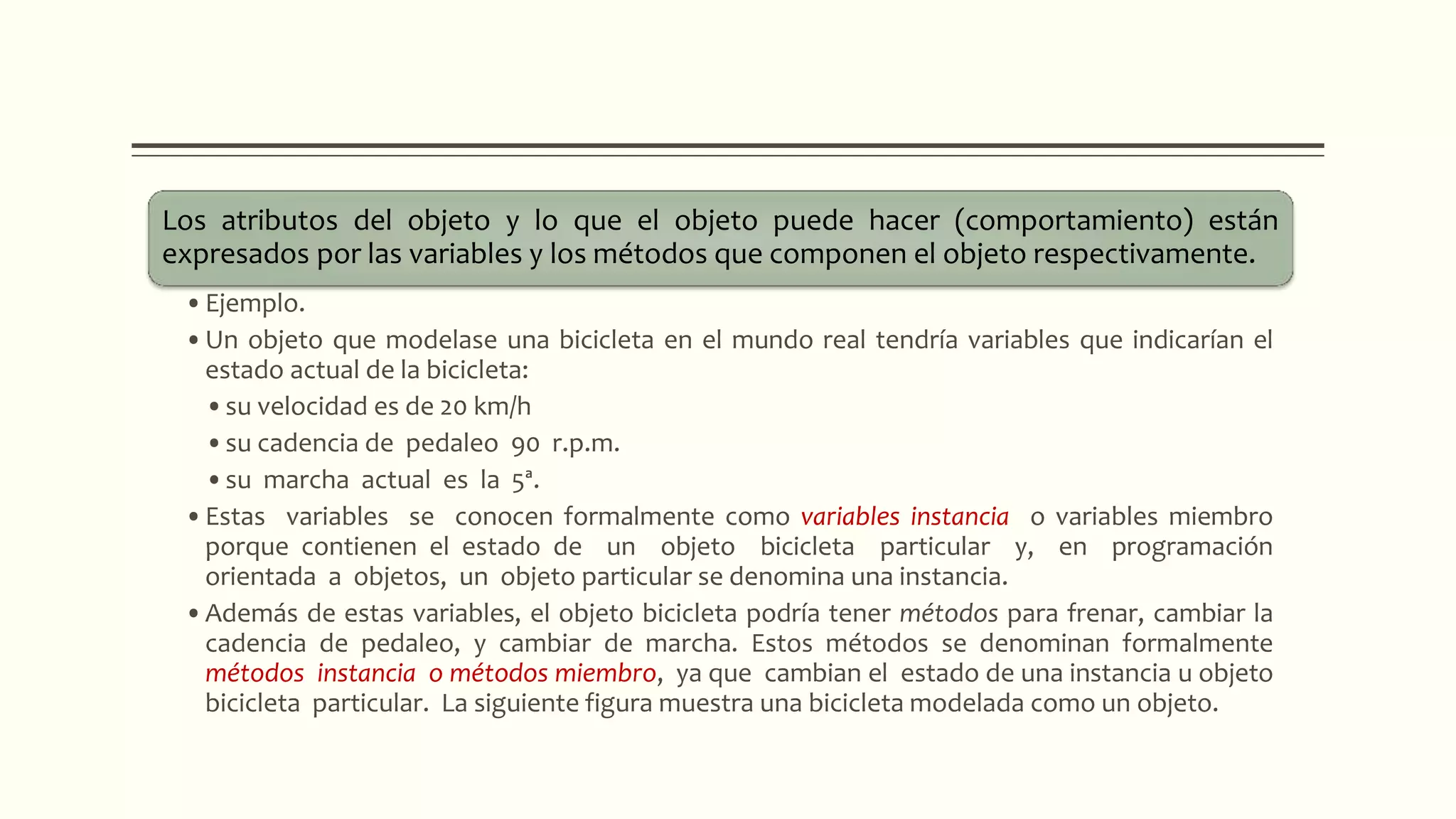 Los atributos del objeto y lo que el objeto puede hacer (comportamiento) están
expresados por las variables y los métodos que componen el objeto respectivamente.
•Ejemplo.
•Un objeto que modelase una bicicleta en el mundo real tendría variables que indicarían el
estado actual de la bicicleta:
•su velocidad es de 20 km/h
•su cadencia de pedaleo 90 r.p.m.
•su marcha actual es la 5ª.
•Estas variables se conocen formalmente como variables instancia o variables miembro
porque contienen el estado de un objeto bicicleta particular y, en programación
orientada a objetos, un objeto particular se denomina una instancia.
•Además de estas variables, el objeto bicicleta podría tener métodos para frenar, cambiar la
cadencia de pedaleo, y cambiar de marcha. Estos métodos se denominan formalmente
métodos instancia o métodos miembro, ya que cambian el estado de una instancia u objeto
bicicleta particular. La siguiente figura muestra una bicicleta modelada como un objeto.
 