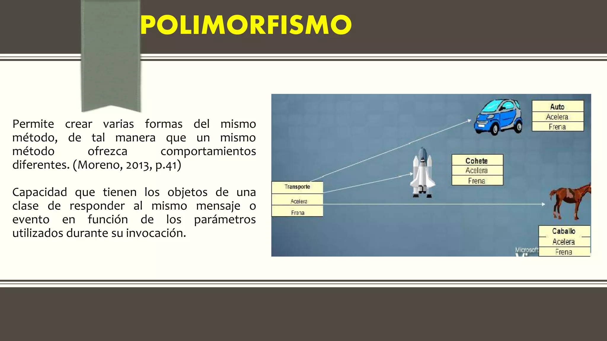 POLIMORFISMO
Permite crear varias formas del mismo
método, de tal manera que un mismo
método ofrezca comportamientos
diferentes. (Moreno, 2013, p.41)
Capacidad que tienen los objetos de una
clase de responder al mismo mensaje o
evento en función de los parámetros
utilizados durante su invocación.
 