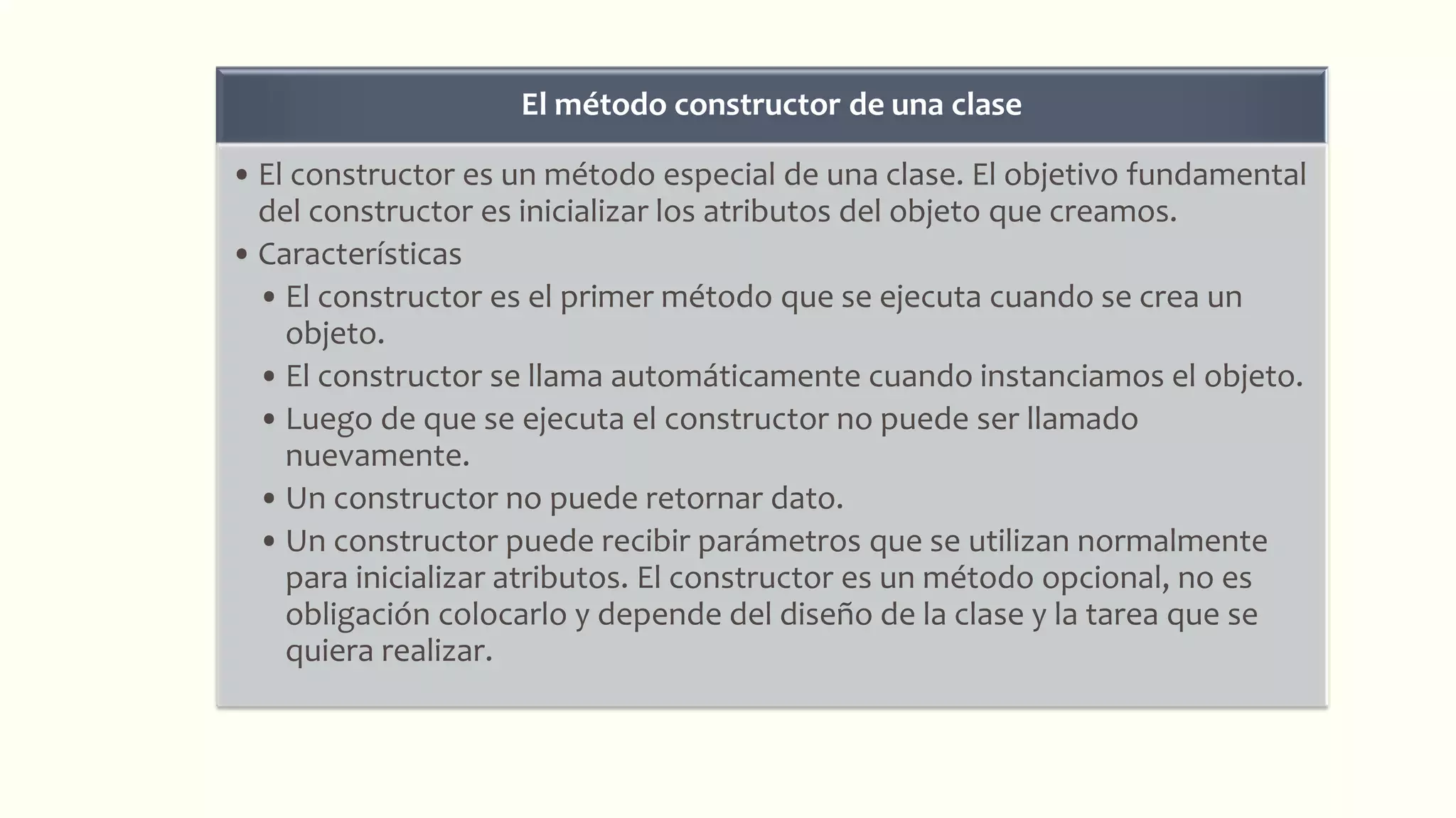 El método constructor de una clase
• El constructor es un método especial de una clase. El objetivo fundamental
del constructor es inicializar los atributos del objeto que creamos.
• Características
• El constructor es el primer método que se ejecuta cuando se crea un
objeto.
• El constructor se llama automáticamente cuando instanciamos el objeto.
• Luego de que se ejecuta el constructor no puede ser llamado
nuevamente.
• Un constructor no puede retornar dato.
• Un constructor puede recibir parámetros que se utilizan normalmente
para inicializar atributos. El constructor es un método opcional, no es
obligación colocarlo y depende del diseño de la clase y la tarea que se
quiera realizar.
 