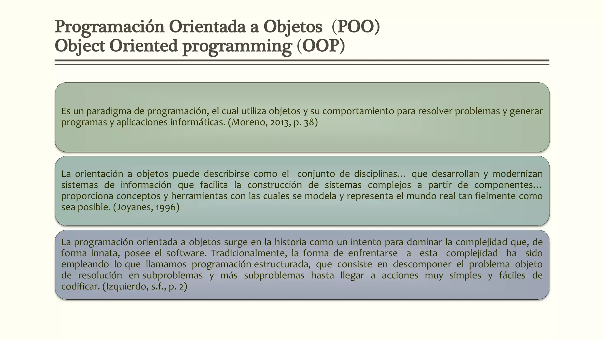 Programación Orientada a Objetos (POO)
Object Oriented programming (OOP)
Es un paradigma de programación, el cual utiliza objetos y su comportamiento para resolver problemas y generar
programas y aplicaciones informáticas. (Moreno, 2013, p. 38)
La orientación a objetos puede describirse como el conjunto de disciplinas… que desarrollan y modernizan
sistemas de información que facilita la construcción de sistemas complejos a partir de componentes…
proporciona conceptos y herramientas con las cuales se modela y representa el mundo real tan fielmente como
sea posible. (Joyanes, 1996)
La programación orientada a objetos surge en la historia como un intento para dominar la complejidad que, de
forma innata, posee el software. Tradicionalmente, la forma de enfrentarse a esta complejidad ha sido
empleando lo que llamamos programación estructurada, que consiste en descomponer el problema objeto
de resolución en subproblemas y más subproblemas hasta llegar a acciones muy simples y fáciles de
codificar. (Izquierdo, s.f., p. 2)
 