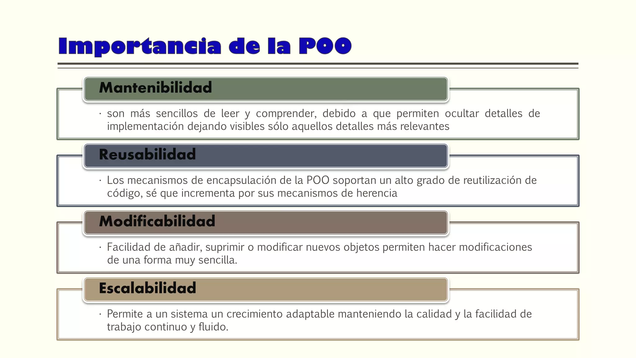 • son más sencillos de leer y comprender, debido a que permiten ocultar detalles de
implementación dejando visibles sólo aquellos detalles más relevantes
Mantenibilidad
• Los mecanismos de encapsulación de la POO soportan un alto grado de reutilización de
código, sé que incrementa por sus mecanismos de herencia
Reusabilidad
• Facilidad de añadir, suprimir o modificar nuevos objetos permiten hacer modificaciones
de una forma muy sencilla.
Modificabilidad
• Permite a un sistema un crecimiento adaptable manteniendo la calidad y la facilidad de
trabajo continuo y fluido.
Escalabilidad
 