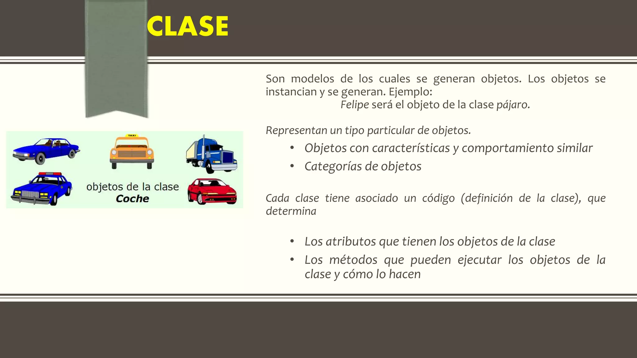 CLASE
Son modelos de los cuales se generan objetos. Los objetos se
instancian y se generan. Ejemplo:
Felipe será el objeto de la clase pájaro.
Representan un tipo particular de objetos.
• Objetos con características y comportamiento similar
• Categorías de objetos
Cada clase tiene asociado un código (definición de la clase), que
determina
• Los atributos que tienen los objetos de la clase
• Los métodos que pueden ejecutar los objetos de la
clase y cómo lo hacen
 
