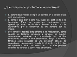 ¿Qué comprende, por tanto, el aprendizaje?

   El aprendizaje implica siempre un cambio en la persona que
    está aprendiendo.
   El cambio, para bien o para mal, puede ser deliberado o no
    intencional. Para que pueda ser considerado como
    aprendizaje, este cambio debe llevarse a cabo por la
    experiencia -por la interacción de una persona con su
    medio.
   Los cambios debidos simplemente a la maduración, como
    cuando un lactante comienza a caminar, no pueden
    considerarse realmente como aprendizaje. Los cambios
    temporales debidos a una enfermedad, fatiga o hambre,
    también están excluidos de una definición general de
    aprendizaje. Una persona privada de alimento por dos días
    no aprende a estar hambrienta, así como una persona
    enferma no aprende a correr más lentamente.
 