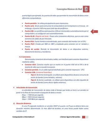 ConceptosBásicos de Red
Computacióne Informática II | Osmar Aguirre Benavides
3
puerto lógico porejemplo,los puertosderedes quepermiten la transmisión dedatos entre
diferentes computadoras.
 Puerto paralelo. Se utiliza principalmente para impresoras.
 Puerto serie. Sirven para comunicar la computadora con la impresora o el mouse, sin
embargo, el puerto USB sirve para todo tipo de periféricos.
 Puerto USB. Los periféricospara puertosUSBson reconocidos automáticamente por el
computador y se configuran casi automáticamente.
 Puerto RJ-45. (Registe red Jack). Posee ocho conexiones eléctricas, que se usan como
extremos de cables de par trenzado.
 Puerto VGA. Puerto hembra estandarizado, para conexión del monitor con el CPU.
 Puerto PS/2. Creado por IBM en 1987 y empleado para conectar con el teclado y
mouse.
 Puerto de sonido. Permite la transmisión de datos a un dispositivo externo,
básicamente bocinas y micrófonos.
E.2.Conectores.
Denominadosconectoresdeentrada y salida,son interfacespara conectar dispositivos
mediante cables.
 Conector VGA. Conector macho que se inserta en el puerto VGA de la CPU o de la
tarjeta de video que se puede incorporar.
 Conector paralelo. Es un cable especial diseñado para conectar impresora - CPU.
 Conector USB. (Universal Serial Bus).
 Tipo A. De forma rectangular,seutilizan para dispositivos depoco consumo de
ancho de banda (como teclados, ratones).
 Tipo B. De forma cuadrada, se utilizan para dispositivos con alto requisito de
ancho de banda (como discos rígidos externos).
F. Velocidades de transmisión.
La velocidad de transmisión de datos mide el tiempo que tarda un host o un servidor en
poner en la línea de transmisión el paquete de datos a enviar.
Kbps. = 1000 bits por segundo.
Mbps = 1000 kbits por segundo.
Gbps = 1000 Mbits por segundo.
G. Dirección Dinámica.
Es una IP asignada mediante un servidor DHCP al usuario. La IP que se obtiene tiene una
duración máxima determinada. Es más difícil de localizar; en unas horas puede haber varios
cambios de IP.
 