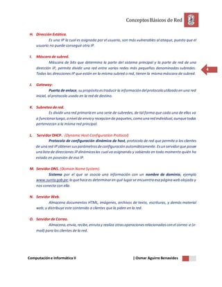 ConceptosBásicos de Red
Computacióne Informática II | Osmar Aguirre Benavides
4
H. Dirección Estática.
Es una IP la cual es asignada por el usuario, son más vulnerables al ataque, puesto que el
usuario no puede conseguir otra IP.
I. Máscara de subred.
Máscara de bits que determina la parte del sistema principal y la parte de red de una
dirección IP, permite dividir una red entre varias redes más pequeñas denominadas subredes.
Todas las direcciones IP que están en la misma subred o red, tienen la misma máscara de subred.
J. Gateway:
Puerta de enlace, su propósito estraducir la información delprotocolo utilizado en una red
inicial, al protocolo usado en la red de destino.
K. Subneteo de red.
Es dividir una red primaria en una serie de subredes, de tal forma que cada una de ellas va
a funcionarluego,a nivel de envio y recepcion de paquetes,como una red individual,aunquetodas
pertenezcan a la misma red principal.
L. Servidor DHCP. (Dynamic Host Configuration Protocol)
Protocolo de configuración dinámica de host, protocolo de red que permite a los clientes
de una red IP obtenersusparámetrosdeconfiguración automáticamente. Esun servidorque posee
una lista de direcciones IPdinámicaslas cual va asignando y sabiendo en todo momento quién ha
estado en posesión de esa IP.
M. Servidor DNS. (Domain Name System).
Sistema por el que se asocia una información con un nombre de dominio; ejemplo
www.sunta.gob.pe;lo quehacees determinaren qué lugarse encuentra esa página web alojada y
nos conecta con ella.
N. Servidor Web.
Almacena documentos HTML, imágenes, archivos de texto, escrituras, y demás material
web; y distribuye este contenido a clientes que la piden en la red.
O. Servidor de Correo.
Almacena,envía,recibe,enruta y realiza otrasoperacionesrelacionadascon el correo-e (e-
mail) para los clientes de la red.
 