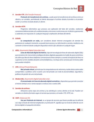 ConceptosBásicos de Red
Computacióne Informática II | Osmar Aguirre Benavides
5
P. Servidor FTP. (File Transfer Protocol).
Protocolo de transferencia de archivos, usado para la transferencia de archivos entre un
cliente y un servidor, permitiendo al cliente descargar el archivo desde el servidor o al servidor
recibir un archivo enviado desde un cliente.
Q. Servidor HTTP.
Programa informático que procesa una aplicación del lado del servidor, realizando
conexionesbidireccionalesy/o unidireccionalesy síncronaso asíncronascon el cliente y generando
o cediendo una respuesta en cualquier lenguaje o Aplicación del lado del cliente.
R. CLOUD.
La computación en nube, son servidores desde Internet encargados de atender las
peticionesen cualquier momento,sepuedeteneracceso a su información o servicio,mediante una
conexión a internet desde cualquier dispositivo móvil o fijo ubicado en cualquier lugar.
S. ADSL. (Asymmetric Digital Subscriber Line).
Línea de AbonadoDigital Asimétrica, tipo de tecnología de línea de abonado digital (DSL)
queconsiste en la transmisión analógica dedatosdigitalesapoyada en elcable de paressimétricos
de cobreque lleva la línea telefónica convencionalo línea siempre y cuando la longitud de línea no
superelos 5,5 km medidosdesdela centraltelefónica,o no haya otros servicios por el mismo cable
que puedan interferir.
T. VPN. (Virtual Private Network).
Red privadavirtual,permiteque la computadoraen la red envíe y reciba datossobreredes
compartidas o públicas como si fuera una red privada con toda la funcionalidad, seguridad y
políticas de gestión de una red privada.
U. Modem DSL. (Asymmetric Digital Subscriber Line).
El encaminador de línea de abonado digital asimétrica, dispositivo que permite conectar
al mismo tiempo uno o varios equipos o incluso una o varias LAN.
V. Servidor de archivos.
Almacena varios tipos de archivo y los distribuye a otros clientes en la red. Pueden ser
servidos en distinto formato según el servicio que presten y el medio: FTP, HTTP, etc.
W. VOIP. (Voice over IP).
Voz por Protocolo de Internet, es un grupo de recursos que hacen posible que la señal de
voz viaje a través de Internet empleando un protocolo IP, significa que se envía la señal de voz en
forma digital, en paquetes de datos.
 