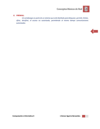 ConceptosBásicos de Red
Computacióne Informática II | Osmar Aguirre Benavides
6
X. FIREWALL.
Un cortafuegos es parte de un sistema que está diseñado para bloquear, permitir, limitar,
cifrar, descifrar, el acceso no autorizado, permitiendo al mismo tiempo comunicaciones
autorizadas.
 