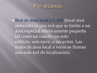  Red de área local o LAN (local area
 network) es una red que se limita a un
 área especial relativamente pequeña
 tal como un cuarto, un solo
 edificio, una nave, o un avión. Las
 redes de área local a veces se llaman
 una sola red de localización.
 