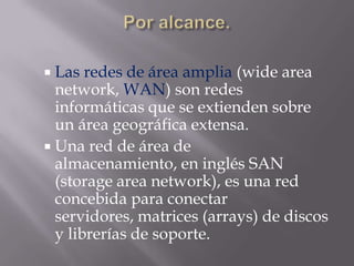 Las  redes de área amplia (wide area
  network, WAN) son redes
  informáticas que se extienden sobre
  un área geográfica extensa.
 Una red de área de
  almacenamiento, en inglés SAN
  (storage area network), es una red
  concebida para conectar
  servidores, matrices (arrays) de discos
  y librerías de soporte.
 