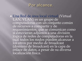   Una Red de área local virtual (Virtual
    LAN, VLAN) es un grupo de
    computadoras con un conjunto común
    de recursos a compartir y de
    requerimientos, que se comunican como
    si estuvieran adjuntos a una división
    lógica de redes de computadoras en la
    cuál todos los nodos pueden alcanzar a
    los otros por medio de broadcast
    (dominio de broadcast) en la capa de
    enlace de datos, a pesar de su diversa
    localización física.
 