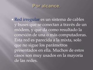  Red irregular es un sistema de cables
 y buses que se conectan a través de un
 módem, y que da como resultado la
 conexión de una o más computadoras.
 Esta red es parecida a la mixta, solo
 que no sigue los parámetros
 presentados en ella. Muchos de estos
 casos son muy usados en la mayoría
 de las redes.
 