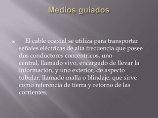      El cable coaxial se utiliza para transportar
    señales eléctricas de alta frecuencia que posee
    dos conductores concéntricos, uno
    central, llamado vivo, encargado de llevar la
    información, y uno exterior, de aspecto
    tubular, llamado malla o blindaje, que sirve
    como referencia de tierra y retorno de las
    corrientes.
 