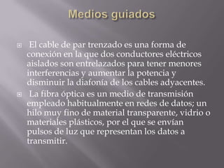     El cable de par trenzado es una forma de
    conexión en la que dos conductores eléctricos
    aislados son entrelazados para tener menores
    interferencias y aumentar la potencia y
    disminuir la diafonía de los cables adyacentes.
    La fibra óptica es un medio de transmisión
    empleado habitualmente en redes de datos; un
    hilo muy fino de material transparente, vidrio o
    materiales plásticos, por el que se envían
    pulsos de luz que representan los datos a
    transmitir.
 