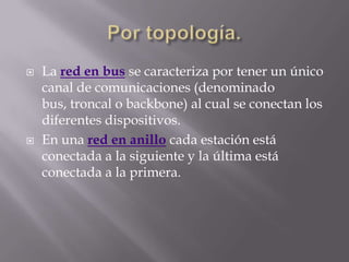    La red en bus se caracteriza por tener un único
    canal de comunicaciones (denominado
    bus, troncal o backbone) al cual se conectan los
    diferentes dispositivos.
   En una red en anillo cada estación está
    conectada a la siguiente y la última está
    conectada a la primera.
 