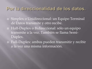    Simplex o Unidireccional: un Equipo Terminal
    de Datos transmite y otro recibe.
   Half-Duplex o Bidireccional: sólo un equipo
    transmite a la vez. También se llama Semi-
    Duplex.
   Full-Duplex: ambos pueden transmitir y recibir
    a la vez una misma información.
 