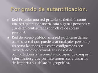    Red Privada: una red privada se definiría como
    una red que puede usarla solo algunas personas y
    que están configuradas con clave de acceso
    personal.
   Red de acceso público: una red pública se define
    como una red que puede usar cualquier persona y
    no como las redes que están configuradas con
    clave de acceso personal. Es una red de
    computadoras interconectados, capaz de compartir
    información y que permite comunicar a usuarios
    sin importar su ubicación geográfica.
 