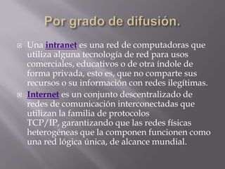    Una intranet es una red de computadoras que
    utiliza alguna tecnología de red para usos
    comerciales, educativos o de otra índole de
    forma privada, esto es, que no comparte sus
    recursos o su información con redes ilegítimas.
   Internet es un conjunto descentralizado de
    redes de comunicación interconectadas que
    utilizan la familia de protocolos
    TCP/IP, garantizando que las redes físicas
    heterogéneas que la componen funcionen como
    una red lógica única, de alcance mundial.
 