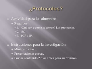    Actividad para los alumnos:
       3 equipos
         1.- ¿Qué son y como se comen? Los protocolos.
         2.- ISO
         3.- TCP / IP.


   Instrucciones para la investigación:
       Mínimo 3 citas.
       Presentaciones cortas.
       Enviar contenido 2 días antes para su revisión.
 