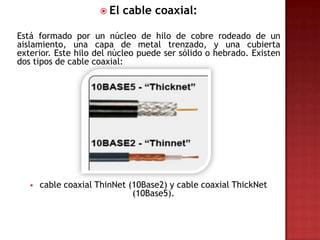  El   cable coaxial:

Está formado por un núcleo de hilo de cobre rodeado de un
aislamiento, una capa de metal trenzado, y una cubierta
exterior. Este hilo del núcleo puede ser sólido o hebrado. Existen
dos tipos de cable coaxial:




      cable coaxial ThinNet (10Base2) y cable coaxial ThickNet
                              (10Base5).
 