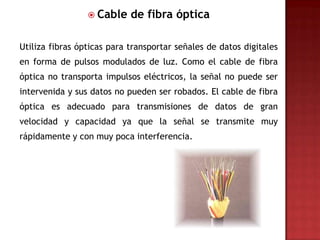  Cable    de fibra óptica

Utiliza fibras ópticas para transportar señales de datos digitales
en forma de pulsos modulados de luz. Como el cable de fibra
óptica no transporta impulsos eléctricos, la señal no puede ser
intervenida y sus datos no pueden ser robados. El cable de fibra
óptica es adecuado para transmisiones de datos de gran
velocidad y capacidad ya que la señal se transmite muy
rápidamente y con muy poca interferencia.
 