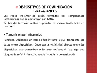  DISPOSITIVOS     DE COMUNICACIÓN
                         INALÁMBRICOS
Las redes inalámbricas están formadas por componentes
inalámbricos que se comunican con LANs.
Existen dos técnicas habituales para la transmisión inalámbrica en
una LAN:


• Transmisión por infrarrojos
Funciona utilizando un haz de luz infrarroja que transporta los
datos entre dispositivos. Debe existir visibilidad directa entre los
dispositivos que transmiten y los que reciben; si hay algo que
bloquee la señal infrarroja, puede impedir la comunicación.
 