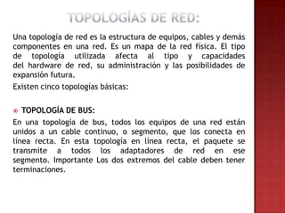 Una topología de red es la estructura de equipos, cables y demás
componentes en una red. Es un mapa de la red física. El tipo
de topología utilizada afecta al tipo y capacidades
del hardware de red, su administración y las posibilidades de
expansión futura.
Existen cinco topologías básicas:

  TOPOLOGÍA DE BUS:
En una topología de bus, todos los equipos de una red están
unidos a un cable continuo, o segmento, que los conecta en
línea recta. En esta topología en línea recta, el paquete se
transmite a todos los adaptadores de red en ese
segmento. Importante Los dos extremos del cable deben tener
terminaciones.
 