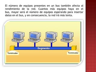 El número de equipos presentes en un bus también afecta al
rendimiento de la red. Cuantos más equipos haya en el
bus, mayor será el número de equipos esperando para insertar
datos en el bus, y en consecuencia, la red irá más lenta.
 