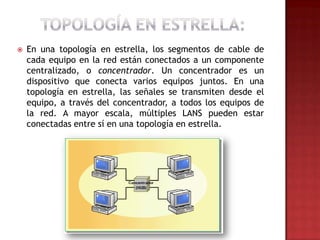    En una topología en estrella, los segmentos de cable de
    cada equipo en la red están conectados a un componente
    centralizado, o concentrador. Un concentrador es un
    dispositivo que conecta varios equipos juntos. En una
    topología en estrella, las señales se transmiten desde el
    equipo, a través del concentrador, a todos los equipos de
    la red. A mayor escala, múltiples LANS pueden estar
    conectadas entre sí en una topología en estrella.
 