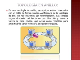    En una topología en anillo, los equipos están conectados
    con un cable de forma circular. A diferencia de la topología
    de bus, no hay extremos con terminaciones. Las señales
    viajan alrededor del bucle en una dirección y pasan a
    través de cada equipo, que actúa como repetidor para
    amplificar la señal y enviarla al siguiente equipo.
 