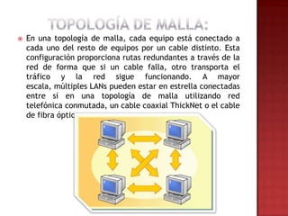    En una topología de malla, cada equipo está conectado a
    cada uno del resto de equipos por un cable distinto. Esta
    configuración proporciona rutas redundantes a través de la
    red de forma que si un cable falla, otro transporta el
    tráfico y la red sigue funcionando. A mayor
    escala, múltiples LANs pueden estar en estrella conectadas
    entre sí en una topología de malla utilizando red
    telefónica conmutada, un cable coaxial ThickNet o el cable
    de fibra óptica.
 
