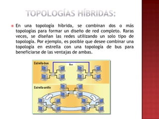    En una topología híbrida, se combinan dos o más
    topologías para formar un diseño de red completo. Raras
    veces, se diseñan las redes utilizando un solo tipo de
    topología. Por ejemplo, es posible que desee combinar una
    topología en estrella con una topología de bus para
    beneficiarse de las ventajas de ambas.
 