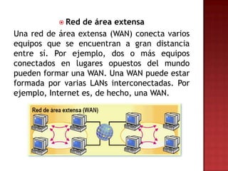  Red  de área extensa
Una red de área extensa (WAN) conecta varios
equipos que se encuentran a gran distancia
entre sí. Por ejemplo, dos o más equipos
conectados en lugares opuestos del mundo
pueden formar una WAN. Una WAN puede estar
formada por varias LANs interconectadas. Por
ejemplo, Internet es, de hecho, una WAN.
 
