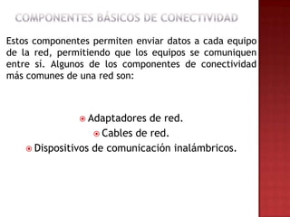 Estos componentes permiten enviar datos a cada equipo
de la red, permitiendo que los equipos se comuniquen
entre sí. Algunos de los componentes de conectividad
más comunes de una red son:



                Adaptadores   de red.
                    Cables de red.
     Dispositivos de comunicación inalámbricos.
 