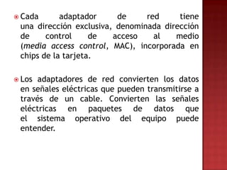 Cada      adaptador     de     red     tiene
 una dirección exclusiva, denominada dirección
 de     control     de   acceso    al   medio
 (media access control, MAC), incorporada en
 chips de la tarjeta.

 Los adaptadores de red convierten los datos
 en señales eléctricas que pueden transmitirse a
 través de un cable. Convierten las señales
 eléctricas en paquetes de datos que
 el sistema operativo del equipo puede
 entender.
 