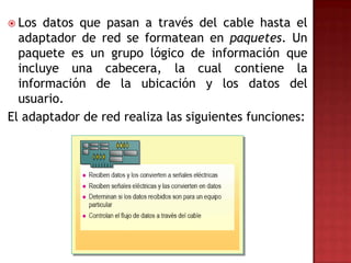  Los  datos que pasan a través del cable hasta el
  adaptador de red se formatean en paquetes. Un
  paquete es un grupo lógico de información que
  incluye una cabecera, la cual contiene la
  información de la ubicación y los datos del
  usuario.
El adaptador de red realiza las siguientes funciones:
 