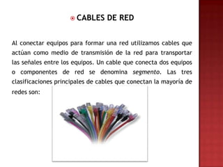  CABLES     DE RED


Al conectar equipos para formar una red utilizamos cables que
actúan como medio de transmisión de la red para transportar
las señales entre los equipos. Un cable que conecta dos equipos
o componentes de red se denomina segmento. Las tres
clasificaciones principales de cables que conectan la mayoría de
redes son:
 