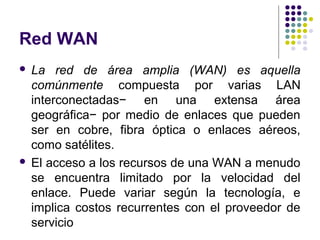 Red WAN
 La red de área amplia (WAN) es aquella
  comúnmente compuesta por varias LAN
  interconectadas− en una extensa área
  geográfica− por medio de enlaces que pueden
  ser en cobre, fibra óptica o enlaces aéreos,
  como satélites.
 El acceso a los recursos de una WAN a menudo
  se encuentra limitado por la velocidad del
  enlace. Puede variar según la tecnología, e
  implica costos recurrentes con el proveedor de
  servicio
 