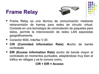 Frame Relay
   Frame Relay es una técnica de comunicación mediante
    retransmisión de tramas para redes de circuito virtual.
    Consiste en una tecnología de conmutación de paquetes para
    datos, permite la interconexión de redes LAN separadas
    geográficamente.
   Conector M34, Interfaz V.35
   CIR (Commited Information Rate): Ancho de banda
    contratado
   EIR (Excess Information Rate) ancho de banda mayor al
    contratado en momentos puntuales, adaptándose muy bien al
    tráfico en ráfagas y se le conoce como.
                        CIR + EIR = Acceso
 