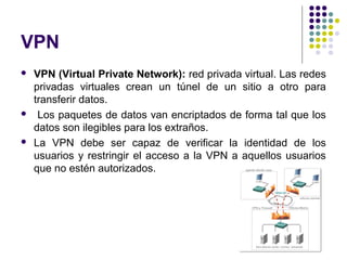 VPN
   VPN (Virtual Private Network): red privada virtual. Las redes
    privadas virtuales crean un túnel de un sitio a otro para
    transferir datos.
    Los paquetes de datos van encriptados de forma tal que los
    datos son ilegibles para los extraños.
   La VPN debe ser capaz de verificar la identidad de los
    usuarios y restringir el acceso a la VPN a aquellos usuarios
    que no estén autorizados.
 