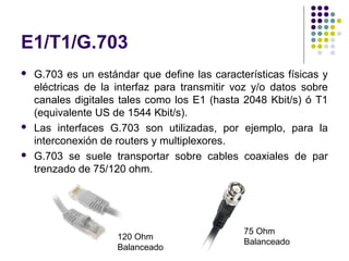 E1/T1/G.703
   G.703 es un estándar que define las características físicas y
    eléctricas de la interfaz para transmitir voz y/o datos sobre
    canales digitales tales como los E1 (hasta 2048 Kbit/s) ó T1
    (equivalente US de 1544 Kbit/s).
   Las interfaces G.703 son utilizadas, por ejemplo, para la
    interconexión de routers y multiplexores.
   G.703 se suele transportar sobre cables coaxiales de par
    trenzado de 75/120 ohm.




                                               75 Ohm
                     120 Ohm
                                               Balanceado
                     Balanceado
 