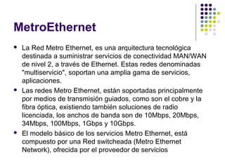 MetroEthernet
   La Red Metro Ethernet, es una arquitectura tecnológica
    destinada a suministrar servicios de conectividad MAN/WAN
    de nivel 2, a través de Ethernet. Estas redes denominadas
    "multiservicio", soportan una amplia gama de servicios,
    aplicaciones.
   Las redes Metro Ethernet, están soportadas principalmente
    por medios de transmisión guiados, como son el cobre y la
    fibra óptica, existiendo también soluciones de radio
    licenciada, los anchos de banda son de 10Mbps, 20Mbps,
    34Mbps, 100Mbps, 1Gbps y 10Gbps.
   El modelo básico de los servicios Metro Ethernet, está
    compuesto por una Red switcheada (Metro Ethernet
    Network), ofrecida por el proveedor de servicios
 