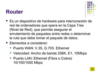 Router
   Es un dispositivo de hardware para interconexión de
    red de ordenadores que opera en la Capa Tres
    (Nivel de Red), que permite asegurar el
    enrutamiento de paquetes entre redes o determinar
    la ruta que debe tomar el paquete de datos.
   Elementos a considerar:
     Puerto WAN: V.35, G.703. Ethernet

     Velocidad: Ancho de banda 256K, E1, 10Mbps

     Puerto LAN: Ethernet (Fibra o Cobre)
       10/100/1000 Mbps
 