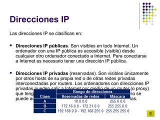 Direcciones IP
Las direcciones IP se clasifican en:

   Direcciones IP públicas. Son visibles en todo Internet. Un
    ordenador con una IP pública es accesible (visible) desde
    cualquier otro ordenador conectado a Internet. Para conectarse
    a Internet es necesario tener una dirección IP pública.

   Direcciones IP privadas (reservadas). Son visibles únicamente
    por otros hosts de su propia red o de otras redes privadas
    interconectadas por routers. Los ordenadores con direcciones IP
    privadas pueden salir a Internet por medio de un router (o proxy)
    que tenga una IP pública. Sin embargo, desde Internet no se
    puede acceder a ordenadores con direcciones IP privadas.
 
