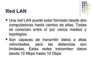 Red LAN
 Una   red LAN puede estar formada desde dos
  computadoras hasta cientos de ellas. Todas
  se conectan entre sí por varios medios y
  topologías.
 Son capaces de transmitir datos a altas
  velocidades, pero las distancias son
  limitadas. Estas redes transmiten datos
  desde 10 Mbps hasta 10 Gbps
 