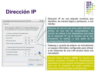 Dirección IP
                Dirección IP es una etiqueta numérica que
                identifica, de manera lógica y jerárquica, a una
                interfaz

               . Máscara de red es una sirve para delimitar el
                 ámbito de una red de computadoras. Su
                 función es indicar a los dispositivos qué parte
                 de la dirección IP es el número de la red,
                 incluyendo la subred, y qué parte es la
                 correspondiente al host
                Gateway o «puerta de enlace» es normalmente
                un equipo informático configurado para ofrecer
                a las máquinas de una LAN acceso hacia una
                red exterior

                Domain Name System (DNS) Su función es
                traducir (resolver) nombres en identificadores
                asociados con los equipos conectados a la red,
                esto con el propósito de poder localizar y
                direccionar estos equipos mundialmente.
 