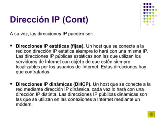 Dirección IP (Cont)
A su vez, las direcciones IP pueden ser:

   Direcciones IP estáticas (fijas). Un host que se conecte a la
    red con dirección IP estática siempre lo hará con una misma IP.
    Las direcciones IP públicas estáticas son las que utilizan los
    servidores de Internet con objeto de que estén siempre
    localizables por los usuarios de Internet. Estas direcciones hay
    que contratarlas.

   Direcciones IP dinámicas (DHCP). Un host que se conecte a la
    red mediante dirección IP dinámica, cada vez lo hará con una
    dirección IP distinta. Las direcciones IP públicas dinámicas son
    las que se utilizan en las conexiones a Internet mediante un
    módem.
 