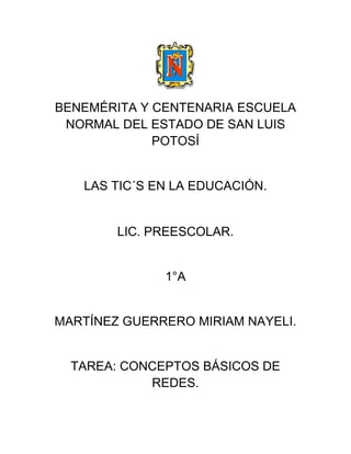 BENEMÉRITA Y CENTENARIA ESCUELA
NORMAL DEL ESTADO DE SAN LUIS
POTOSÍ
LAS TIC´S EN LA EDUCACIÓN.
LIC. PREESCOLAR.
1°A
MARTÍNEZ GUERRERO MIRIAM NAYELI.
TAREA: CONCEPTOS BÁSICOS DE
REDES.
 