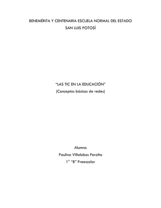 BENEMÉRITA Y CENTENARIA ESCUELA NORMAL DEL ESTADO
SAN LUIS POTOSÍ
“LAS TIC EN LA EDUCACIÓN”
(Conceptos básicos de redes)
Alumna
Paulina Villalobos Peralta
1° “B” Preescolar
 